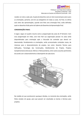 Professor: Luiz Felipe Dutra Caldeira
                                                                Arquiteto e Urbanista - UFJF
                                          Mestrado em Gestão do Ambiente Construído - UFJF

receber um visto a cada aula. A pasta de desenhos será um item essencial para aula e para
as orientações, portanto, será de uso obrigatório em todas as aulas. Ao final, na última
aula antes das apresentações, quando será feita uma orientação final, serão definidos
quais os desenhos farão parte do Caderno de Desenhos da Apresentação Final.

CONSIDERAÇÕES FINAIS:

A seguir, segue um quadro resumo como a programação das aulas do 2º bimestre. Com
essa programação em mãos, será mais fácil sua organização pessoal. As aulas serão
disponibilizadas para orientação após a discussão do conteúdo que deverá ser
desenvolvido. Paralelamente as orientações, serão acrescentados conteúdos novos, de
interesse para o desenvolvimento do projeto, tais como: Desenho Técnico para
Edificações,   Tecnologia   das   Construções,   Detalhamento      de   Projeto,    Projetos
Complementares (Estrutural, Elétrico e Hidrossanitário), entre outros assuntos pertinentes
de acordo com o desenvolvimento e desempenho de cada aluno.




Na medida em que acontecerem quaisquer dúvidas, no momento das orientações, serão
feitos estudos em grupo, para que possam ser atualizadas as teorias e técnicas para
projetos.
 