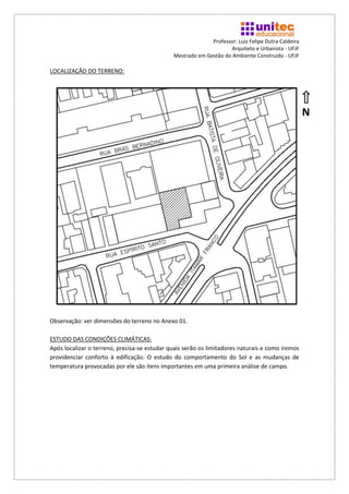 Professor: Luiz Felipe Dutra Caldeira
                                                                    Arquiteto e Urbanista - UFJF
                                              Mestrado em Gestão do Ambiente Construído - UFJF

LOCALIZAÇÃO DO TERRENO:




                                                                                                    N




Observação: ver dimensões do terreno no Anexo 01.

ESTUDO DAS CONDIÇÕES CLIMÁTICAS:
Após localizar o terreno, precisa-se estudar quais serão os limitadores naturais e como iremos
providenciar conforto à edificação. O estudo do comportamento do Sol e as mudanças de
temperatura provocadas por ele são itens importantes em uma primeira análise de campo.
 