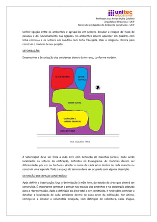 Professor: Luiz Felipe Dutra Caldeira
                                                                    Arquiteto e Urbanista - UFJF
                                              Mestrado em Gestão do Ambiente Construído - UFJF

Definir ligação entre os ambientes e agrupá-los em setores. Estudar a relação de fluxo de
pessoas e do funcionamento das ligações. Os ambientes devem aparecer em quadros com
linha contínua e os setores em quadros com linha tracejada. Usar a caligrafia técnica para
construir o modelo de seu projeto.

SETORIZAÇÃO:

Desenvolver a Setorização dos ambientes dentro do terreno, conforme modelo.




A Setorização deve ser feita à mão livre com definição de manchas (áreas), onde serão
localizados os setores da edificação, definidos no Fluxograma. As manchas devem ser
diferenciadas por cor ou hachuras. Anotar o nome de cada setor dentro de cada mancha ou
construir uma legenda. Todo o espaço do terreno deve ser ocupado com alguma descrição.

DEFINIÇÃO DO ESPAÇO CONSTRUÍDO:

Após definir a Setorização, faça a delimitação à mão livre, do estudo da área que deverá ser
construída. É importante começar a pensar nas escalas dos desenhos e na proporção adotada
para a representação. Após a definição da área total a ser construída, é necessário começar a
detalhar a localização de cada ambiente dentro de cada setor da edificação. Por último,
começa-se a estudar a volumetria desejada, com definição de cobertura, caixa d’água,
 