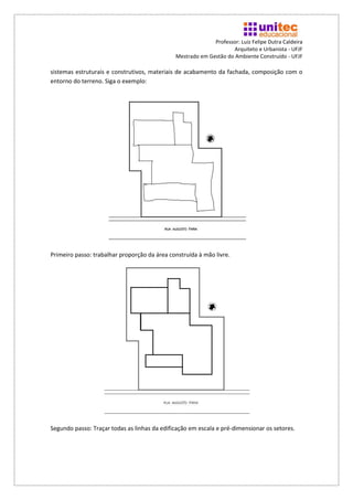 Professor: Luiz Felipe Dutra Caldeira
                                                                    Arquiteto e Urbanista - UFJF
                                              Mestrado em Gestão do Ambiente Construído - UFJF

sistemas estruturais e construtivos, materiais de acabamento da fachada, composição com o
entorno do terreno. Siga o exemplo:




Primeiro passo: trabalhar proporção da área construída à mão livre.




Segundo passo: Traçar todas as linhas da edificação em escala e pré-dimensionar os setores.
 
