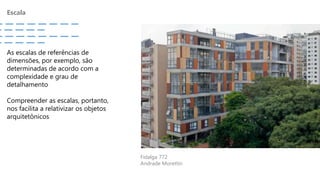 Escala
Fidalga 772
Andrade Morettin
As escalas de referências de
dimensões, por exemplo, são
determinadas de acordo com a
complexidade e grau de
detalhamento
Compreender as escalas, portanto,
nos facilita a relativizar os objetos
arquitetônicos
 