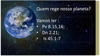 Quem rege nosso planeta?
Vamos ler :
• Pv 8.15,16;
• Dn 2.21;
• Is 45.1-7
 