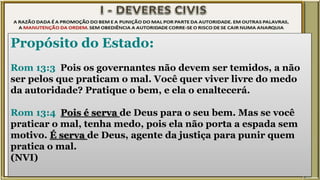 Propósito do Estado:
Rom 13:3 Pois os governantes não devem ser temidos, a não
ser pelos que praticam o mal. Você quer viver livre do medo
da autoridade? Pratique o bem, e ela o enaltecerá.
Rom 13:4 Pois é serva de Deus para o seu bem. Mas se você
praticar o mal, tenha medo, pois ela não porta a espada sem
motivo. É serva de Deus, agente da justiça para punir quem
pratica o mal.
(NVI)
 