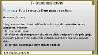 Rom 13:4 Pois é serva de Deus para o seu bem.
διακονος diakonos
1) alguém que executa os pedidos de outro, esp. de um mestre, servo,
atendente, minístro
1a) o servo de um rei
1b) diácono, alguém que, em virtude do ofício designado a ele pela igreja,
cuida dos pobres e tem o dever de distribuir o dinheiro coletado para uso
deles
1c) garçom, alguém que serve comida e bebida
 