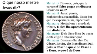 Mat 22:17 Dize-nos, pois, que te
parece: é lícito pagar o tributo a
César ou não?
Mat 22:18 Jesus, porém,
conhecendo a sua malícia, disse: Por
que me experimentais, hipócritas?
Mat 22:19 Mostrai-me a moeda do
tributo. E eles lhe apresentaram
um dinheiro.
Mat 22:20 E ele disse-lhes: De quem
é esta efígie e esta inscrição?
Mat 22:21 Disseram-lhe eles: De
César. Então, ele lhes disse: Dai,
pois, a César o que é de César e
a Deus, o que é de Deus.
O que nosso mestre
Jesus diz?
 