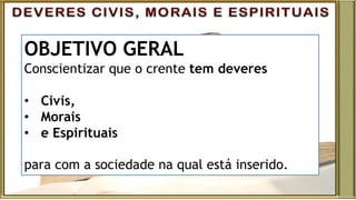 OBJETIVO GERAL
Conscientizar que o crente tem deveres
• Civis,
• Morais
• e Espirituais
para com a sociedade na qual está inserido.
 