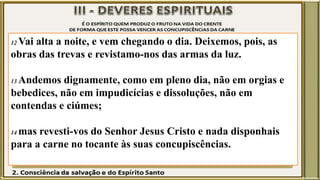 12 Vai alta a noite, e vem chegando o dia. Deixemos, pois, as
obras das trevas e revistamo-nos das armas da luz.
13 Andemos dignamente, como em pleno dia, não em orgias e
bebedices, não em impudicícias e dissoluções, não em
contendas e ciúmes;
14 mas revesti-vos do Senhor Jesus Cristo e nada disponhais
para a carne no tocante às suas concupiscências.
 