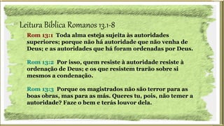 Leitura Bíblica Romanos 13.1-8
Rom 13:1 Toda alma esteja sujeita às autoridades
superiores; porque não há autoridade que não venha de
Deus; e as autoridades que há foram ordenadas por Deus.
Rom 13:2 Por isso, quem resiste à autoridade resiste à
ordenação de Deus; e os que resistem trarão sobre si
mesmos a condenação.
Rom 13:3 Porque os magistrados não são terror para as
boas obras, mas para as más. Queres tu, pois, não temer a
autoridade? Faze o bem e terás louvor dela.
 