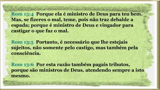 Rom 13:4 Porque ela é ministro de Deus para teu bem.
Mas, se fizeres o mal, teme, pois não traz debalde a
espada; porque é ministro de Deus e vingador para
castigar o que faz o mal.
Rom 13:5 Portanto, é necessário que lhe estejais
sujeitos, não somente pelo castigo, mas também pela
consciência.
Rom 13:6 Por esta razão também pagais tributos,
porque são ministros de Deus, atendendo sempre a isto
mesmo.
 