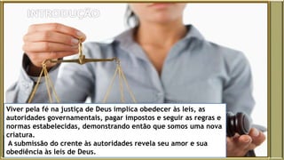 Viver pela fé na justiça de Deus implica obedecer às leis, as
autoridades governamentais, pagar impostos e seguir as regras e
normas estabelecidas, demonstrando então que somos uma nova
criatura.
A submissão do crente às autoridades revela seu amor e sua
obediência às leis de Deus.
 