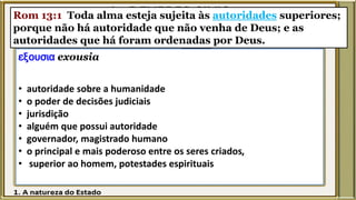 Rom 13:1 Toda alma esteja sujeita às autoridades superiores;
porque não há autoridade que não venha de Deus; e as
autoridades que há foram ordenadas por Deus.
εξουσια exousia
• autoridade sobre a humanidade
• o poder de decisões judiciais
• jurisdição
• alguém que possui autoridade
• governador, magistrado humano
• o principal e mais poderoso entre os seres criados,
• superior ao homem, potestades espirituais
 
