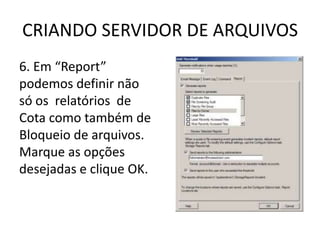 CRIANDO SERVIDOR DE ARQUIVOS
6. Em “Report”
podemos definir não
só os relatórios de
Cota como também de
Bloqueio de arquivos.
Marque as opções
desejadas e clique OK.
 