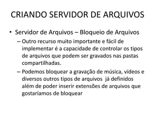 CRIANDO SERVIDOR DE ARQUIVOS
• Servidor de Arquivos – Bloqueio de Arquivos
– Outro recurso muito importante e fácil de
implementar é a capacidade de controlar os tipos
de arquivos que podem ser gravados nas pastas
compartilhadas.
– Podemos bloquear a gravação de música, vídeos e
diversos outros tipos de arquivos já definidos
além de poder inserir extensões de arquivos que
gostaríamos de bloquear
 