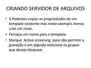 CRIANDO SERVIDOR DE ARQUIVOS
• 3.Podemos copiar as propriedades de um
template existente mas neste exemplo iremos
criar um novo.
• Forneça um nome para o template.
• Marque Active screening para não permitir a
gravação e em seguida selecione os grupos
que deseja bloquear.
 