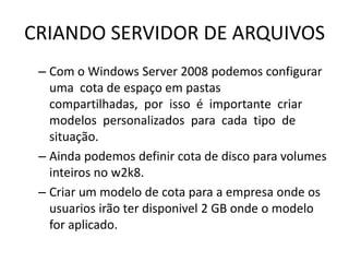 CRIANDO SERVIDOR DE ARQUIVOS
– Com o Windows Server 2008 podemos configurar
uma cota de espaço em pastas
compartilhadas, por isso é importante criar
modelos personalizados para cada tipo de
situação.
– Ainda podemos definir cota de disco para volumes
inteiros no w2k8.
– Criar um modelo de cota para a empresa onde os
usuarios irão ter disponivel 2 GB onde o modelo
for aplicado.
 
