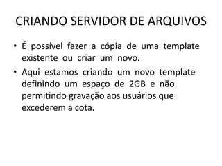 CRIANDO SERVIDOR DE ARQUIVOS
• É possível fazer a cópia de uma template
existente ou criar um novo.
• Aqui estamos criando um novo template
definindo um espaço de 2GB e não
permitindo gravação aos usuários que
excederem a cota.
 