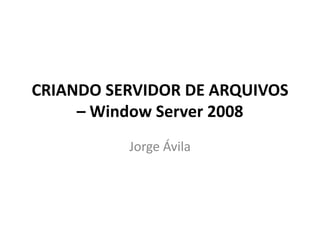 CRIANDO SERVIDOR DE ARQUIVOS
– Window Server 2008
Jorge Ávila
 