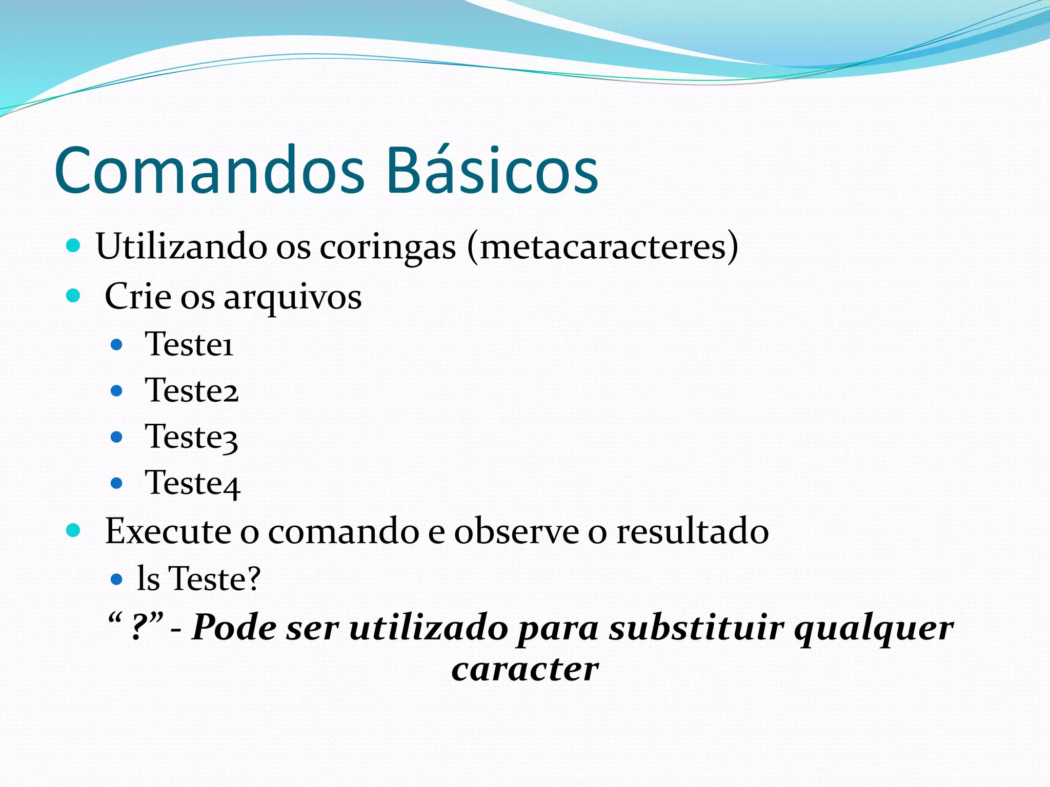 Comandos Básicos
 Utilizando os coringas (metacaracteres)
 Crie os arquivos
 Teste1
 Teste2
 Teste3
 Teste4
 Execute o comando e observe o resultado
 ls Teste?
“ ?” - Pode ser utilizado para substituir qualquer
caracter
 