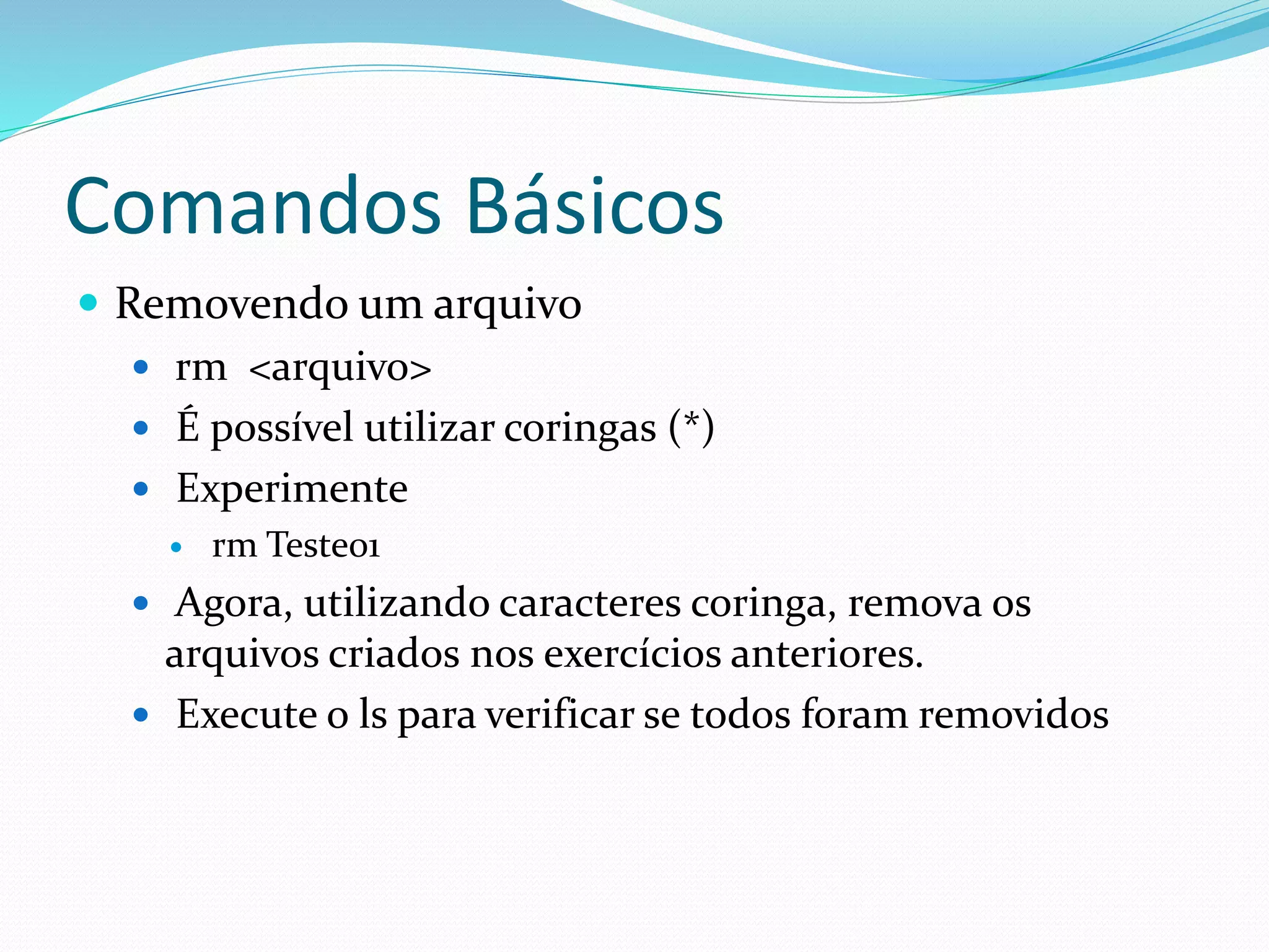 Comandos Básicos
 Removendo um arquivo
 rm <arquivo>
 É possível utilizar coringas (*)
 Experimente
 rm Teste01
 Agora, utilizando caracteres coringa, remova os
arquivos criados nos exercícios anteriores.
 Execute o ls para verificar se todos foram removidos
 
