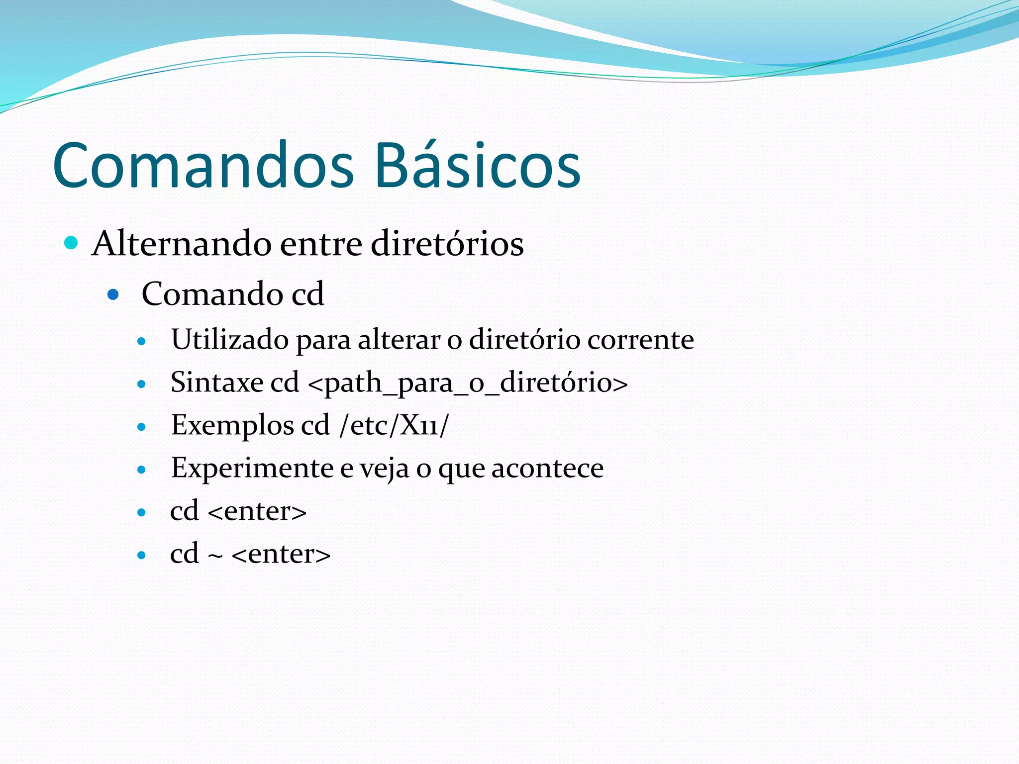 Comandos Básicos
 Alternando entre diretórios
 Comando cd
 Utilizado para alterar o diretório corrente
 Sintaxe cd <path_para_o_diretório>
 Exemplos cd /etc/X11/
 Experimente e veja o que acontece
 cd <enter>
 cd ~ <enter>
 