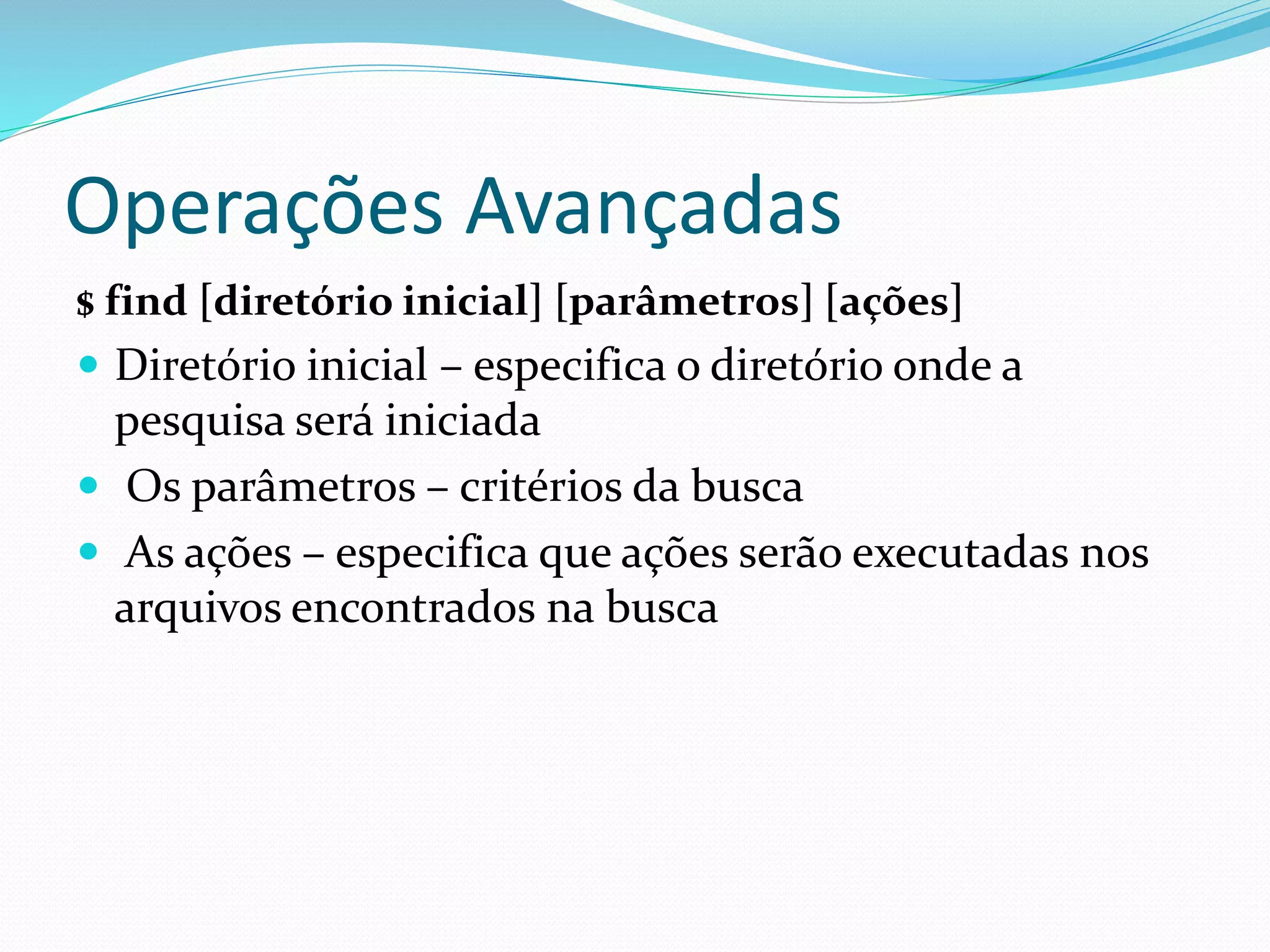 Operações Avançadas
$ find [diretório inicial] [parâmetros] [ações]
 Diretório inicial – especifica o diretório onde a
pesquisa será iniciada
 Os parâmetros – critérios da busca
 As ações – especifica que ações serão executadas nos
arquivos encontrados na busca
 