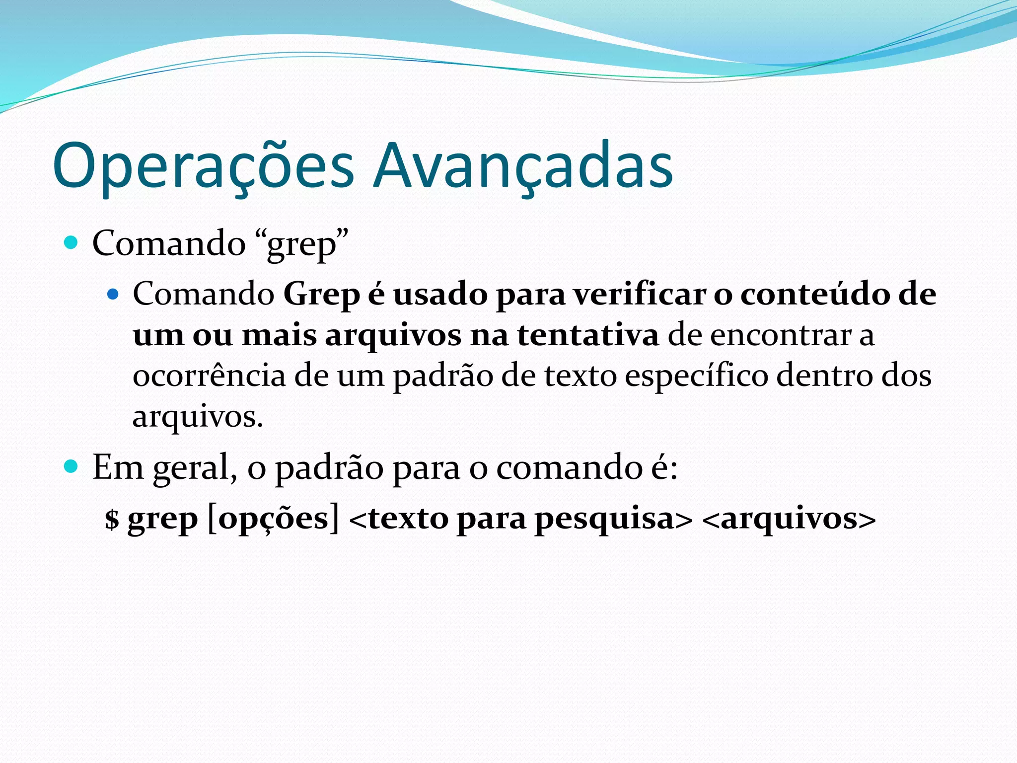 Operações Avançadas
 Comando “grep”
 Comando Grep é usado para verificar o conteúdo de
um ou mais arquivos na tentativa de encontrar a
ocorrência de um padrão de texto específico dentro dos
arquivos.
 Em geral, o padrão para o comando é:
$ grep [opções] <texto para pesquisa> <arquivos>
 