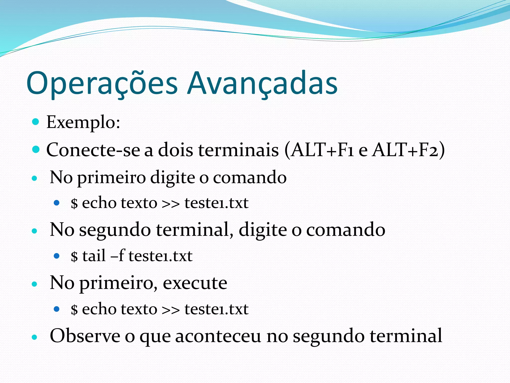 Operações Avançadas
 Exemplo:
 Conecte-se a dois terminais (ALT+F1 e ALT+F2)
 No primeiro digite o comando
 $ echo texto >> teste1.txt
 No segundo terminal, digite o comando
 $ tail –f teste1.txt
 No primeiro, execute
 $ echo texto >> teste1.txt
 Observe o que aconteceu no segundo terminal
 