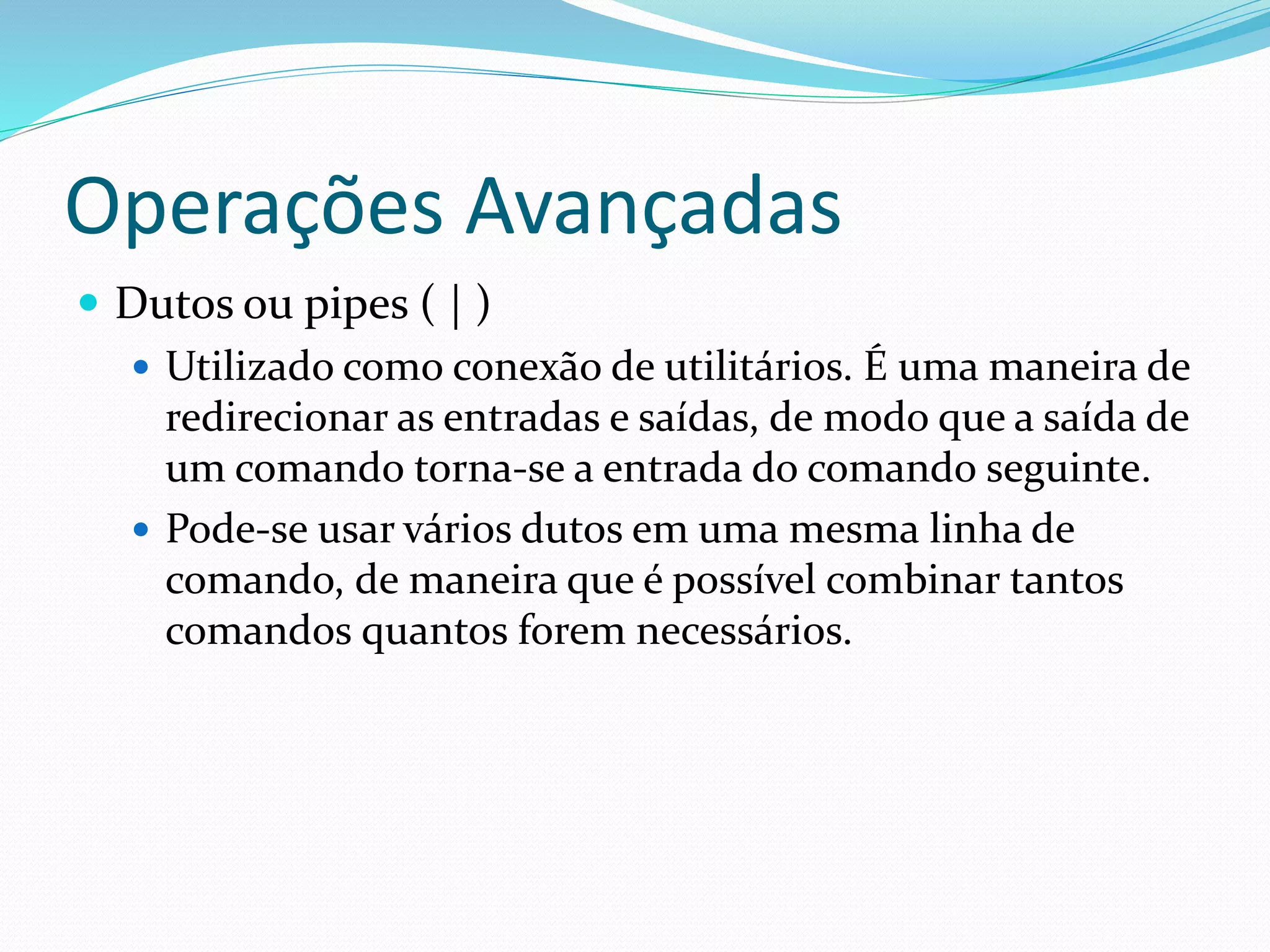 Operações Avançadas
 Dutos ou pipes ( | )
 Utilizado como conexão de utilitários. É uma maneira de
redirecionar as entradas e saídas, de modo que a saída de
um comando torna-se a entrada do comando seguinte.
 Pode-se usar vários dutos em uma mesma linha de
comando, de maneira que é possível combinar tantos
comandos quantos forem necessários.
 