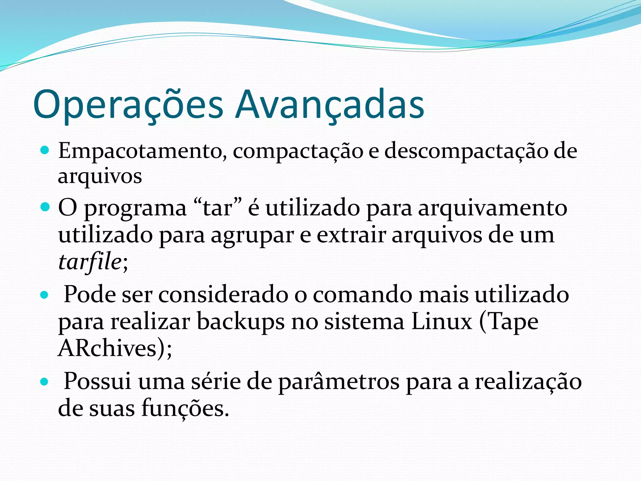 Operações Avançadas
 Empacotamento, compactação e descompactação de
arquivos
 O programa “tar” é utilizado para arquivamento
utilizado para agrupar e extrair arquivos de um
tarfile;
 Pode ser considerado o comando mais utilizado
para realizar backups no sistema Linux (Tape
ARchives);
 Possui uma série de parâmetros para a realização
de suas funções.
 