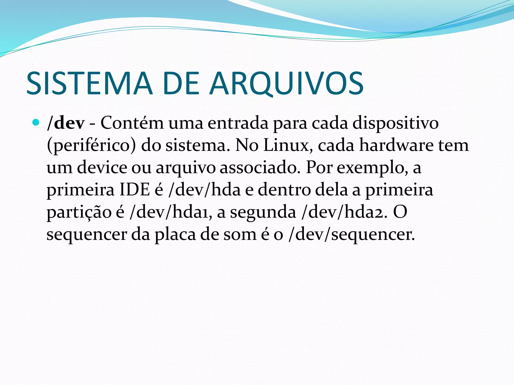 SISTEMA DE ARQUIVOS
 /dev - Contém uma entrada para cada dispositivo
(periférico) do sistema. No Linux, cada hardware tem
um device ou arquivo associado. Por exemplo, a
primeira IDE é /dev/hda e dentro dela a primeira
partição é /dev/hda1, a segunda /dev/hda2. O
sequencer da placa de som é o /dev/sequencer.
 