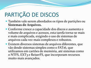PARTIÇÃO DE DISCOS
 Também vale serem abordados os tipos de partições ou
Sistemas de Arquivos.
 Conforme cresce a capacidade dos discos e aumenta o
volume de arquivos e acessos, esta tarefa torna-se mais
e mais complicada, exigindo o uso de sistemas de
arquivos cada vez mais complexos e robustos.
 Existem diversos sistemas de arquivos diferentes, que
vão desde sistemas simples como o FAT16, que
utilizamos em cartões de memória, até sistemas como
o NTFS, EXT3 e ReiserFS, que incorporam recursos
muito mais avançados.
 