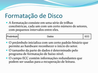 Formatação de Disco
 A formatação consiste em uma série de trilhas
concêntricas, cada um com um certo número de setores,
com pequenos intervalos entre eles.
 O preâmbulo inicializa com um certo padrão binário que
permite ao hardware reconhecer o início do setor.
 O tamanho da parte de dados é determinado pelo
programa de formatação de baixo nível.
 O campo ECC contém informações redundantes que
podem ser usadas para a recuperação de leitura.
 