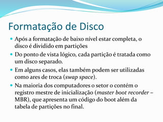 Formatação de Disco
 Após a formatação de baixo nível estar completa, o
disco é dividido em partições
 Do ponto de vista lógico, cada partição é tratada como
um disco separado.
 Em alguns casos, elas também podem ser utilizadas
como ares de troca (swap space).
 Na maioria dos computadores o setor 0 contém o
registro mestre de inicialização (master boot recorder –
MBR), que apresenta um código do boot além da
tabela de partições no final.
 