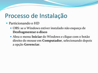 Processo de Instalação
 Particionando o HD
 OBS: se o Windows estiver instalado não esqueça de
Desfragmentar o disco
 Abra o menu Iniciar do Windows e clique com o botão
direito do mouse em Computador, selecionando depois
a opção Gerenciar.
 