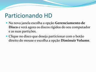 Particionando HD
 Na nova janela escolha a opção Gerenciamento de
Disco e verá agora os discos rígidos do seu computador
e as suas partições.
 Clique no disco que deseja particionar com o botão
direito do mouse e escolha a opção Diminuir Volume.
 