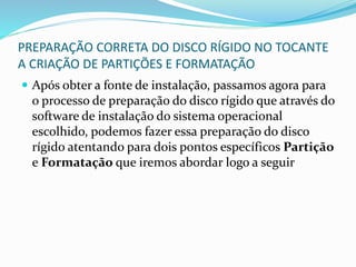 PREPARAÇÃO CORRETA DO DISCO RÍGIDO NO TOCANTE
A CRIAÇÃO DE PARTIÇÕES E FORMATAÇÃO
 Após obter a fonte de instalação, passamos agora para
o processo de preparação do disco rígido que através do
software de instalação do sistema operacional
escolhido, podemos fazer essa preparação do disco
rígido atentando para dois pontos específicos Partição
e Formatação que iremos abordar logo a seguir
 