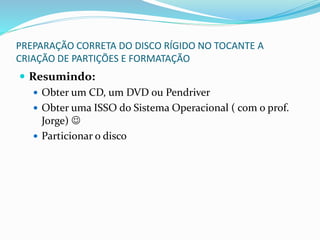 PREPARAÇÃO CORRETA DO DISCO RÍGIDO NO TOCANTE A
CRIAÇÃO DE PARTIÇÕES E FORMATAÇÃO
 Resumindo:
 Obter um CD, um DVD ou Pendriver
 Obter uma ISSO do Sistema Operacional ( com o prof.
Jorge) 
 Particionar o disco
 