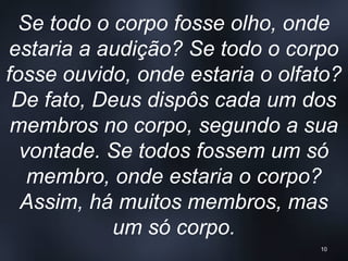Se todo o corpo fosse olho, onde
estaria a audição? Se todo o corpo
fosse ouvido, onde estaria o olfato?
De fato, Deus dispôs cada um dos
membros no corpo, segundo a sua
vontade. Se todos fossem um só
membro, onde estaria o corpo?
Assim, há muitos membros, mas
um só corpo.
10
 