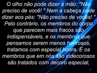 O olho não pode dizer à mão: "Não
preciso de você! " Nem a cabeça pode
dizer aos pés: "Não preciso de vocês! "
Pelo contrário, os membros do corpo
que parecem mais fracos são
indispensáveis, e os membros que
pensamos serem menos honrosos,
tratamos com especial honra. E os
membros que em nós são indecorosos
são tratados com decoro especial,
11
 