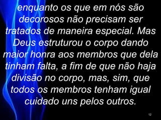 enquanto os que em nós são
decorosos não precisam ser
tratados de maneira especial. Mas
Deus estruturou o corpo dando
maior honra aos membros que dela
tinham falta, a fim de que não haja
divisão no corpo, mas, sim, que
todos os membros tenham igual
cuidado uns pelos outros.
12
 