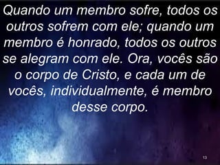Quando um membro sofre, todos os
outros sofrem com ele; quando um
membro é honrado, todos os outros
se alegram com ele. Ora, vocês são
o corpo de Cristo, e cada um de
vocês, individualmente, é membro
desse corpo.
13
 
