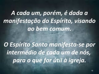 A cada um, porém, é dada a
manifestação do Espírito, visando
ao bem comum.
O Espírito Santo manifesta-se por
intermédio de cada um de nós,
para o que for útil à igreja.
15
 