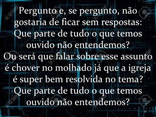 Pergunto e, se pergunto, não
gostaria de ficar sem respostas:
Que parte de tudo o que temos
ouvido não entendemos?
Ou será que falar sobre esse assunto
é chover no molhado já que a igreja
é super bem resolvida no tema?
Que parte de tudo o que temos
ouvido não entendemos?
17
 