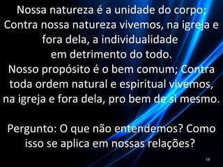 Nossa natureza é a unidade do corpo;
Contra nossa natureza vivemos, na igreja e
fora dela, a individualidade
em detrimento do todo.
Nosso propósito é o bem comum; Contra
toda ordem natural e espiritual vivemos,
na igreja e fora dela, pro bem de si mesmo.
Pergunto: O que não entendemos? Como
isso se aplica em nossas relações?
19
 