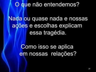 O que não entendemos?
Nada ou quase nada e nossas
ações e escolhas explicam
essa tragédia.
Como isso se aplica
em nossas relações?
20
 