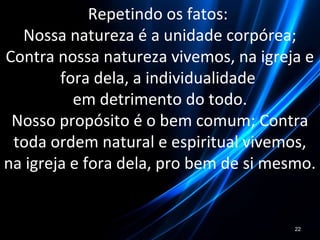 Repetindo os fatos:
Nossa natureza é a unidade corpórea;
Contra nossa natureza vivemos, na igreja e
fora dela, a individualidade
em detrimento do todo.
Nosso propósito é o bem comum; Contra
toda ordem natural e espiritual vivemos,
na igreja e fora dela, pro bem de si mesmo.
22
 