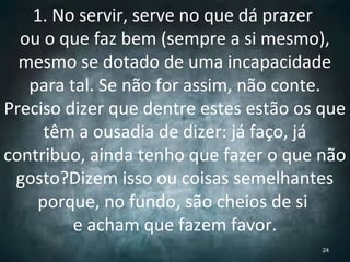 1. No servir, serve no que dá prazer
ou o que faz bem (sempre a si mesmo),
mesmo se dotado de uma incapacidade
para tal. Se não for assim, não conte.
Preciso dizer que dentre estes estão os que
têm a ousadia de dizer: já faço, já
contribuo, ainda tenho que fazer o que não
gosto?Dizem isso ou coisas semelhantes
porque, no fundo, são cheios de si
e acham que fazem favor.
24
 