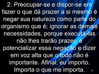 2. Preocupar-se e dispor-se em
fazer o que dá prazer a si mesmo é
negar sua natureza como parte do
organismo que é; ignorar as demais
necessidades, porque executá-las
não lhes trarão prazer, é
potencializar essa negação e dizer
em voz alta que o todo não é
importante. Afinal, eu importo.
Importa o que me importa. 25
 