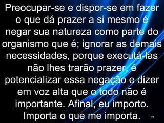 Preocupar-se e dispor-se em fazer
o que dá prazer a si mesmo é
negar sua natureza como parte do
organismo que é; ignorar as demais
necessidades, porque executá-las
não lhes trarão prazer, é
potencializar essa negação e dizer
em voz alta que o todo não é
importante. Afinal, eu importo.
Importa o que me importa. 27
 