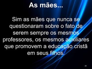 As mães...
Sim as mães que nunca se
questionaram sobre o fato de
serem sempre os mesmos
professores, os mesmos auxiliares
que promovem a educação cristã
em seus filhos.
29
 